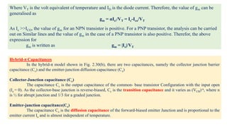Hybrid-π Capacitances
In the hybrid-π model shown in Fig. 2.30(b), there are two capacitances, namely the collector junction barrier
capacitance (Cc) and the emitter-junction diffusion capacitance (Ce)
Collector-Junction capacitance (Cc)
The capacitance Cc is the output capacitance of the common- base transistor Configuration with the input open
(Ie = 0). As the collector-base junction is reverse-biased, Cc is the transition capacitance and it varies as (VCB)-n, where n
is ½ for abrupt junction and 1/3 for a graded junction.
Emitter-junction capacitance(Ce)
The capacitance Ce is the diffusion capacitance of the forward-biased emitter Junction and is proportional to the
emitter current Ie and is almost independent of temperature.
Where VT is the volt equivalent of temperature and ID is the diode current. Therefore, the value of gm can be
generalised as
gm = αIe/VT = Ic-Ico/VT
As Ic >>ICO, the value of gm for an NPN transistor is positive. For a PNP transistor, the analysis can be carried
out on Similar lines and the value of gm in the case of a PNP transistor is also positive. Therefor, the above
expression for
gm is written as gm = |Ic|/VT
 