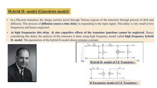Hybrid II- model (Giacoletto model)
• In a Physical transistor, the charge carriers travel through Various regions of the transistor through process of drift and
diffusion. This process of diffusion causes a time delay in responding to the input signal. This delay is very small at low
frequencies and hence neglected.
• At high frequencies this delay & also capacitive effects of the transistor junctions cannot be neglected. Hence
considering this delay, the analysis of the transistor is done using high frequency model called high frequency hybrid
II- model. The parameters of the hybrid II-model almost remains constant.
Hybrid II- model of CE Transistor:-
H Parameter model of CE Transistor:-
 