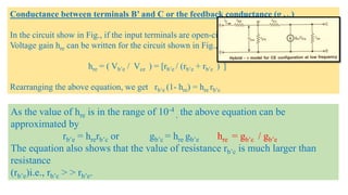Conductance between terminals B’ and C or the feedback conductance (g b’c)
In the circuit show in Fig., if the input terminals are open-circuited, then the reserves
Voltage gain hre can be written for the circuit shown in Fig., and it is given by
hre = ( Vb’e / Vce ) = [rb’e / (rb’e + rb’c ) ]
Rearranging the above equation, we get rb’e (1- hre) = hre rb’c
As the value of hre is in the range of 10-4
, the above equation can be
approximated by
rb’e = hrerb’c or gb’c = hre gb’e hre = gb’c / gb’e
The equation also shows that the value of resistance rb’c is much larger than
resistance
(rb’e)i.e., rb’c > > rb’e.
 