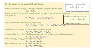 Conductance between terminals C and E (gce)
In the circuit shown in Fig., if the input terminals are open circuited, then
Vb’e = hreVce
For the circuit in Fig. with the input terminals open i.e., Ib =0, then collector current
Ic’ is given by
Ic = Vce/rce +[ Vce/rb’e+rb’c ]+ gm Vb’e
The value of output admittance hoe is given by
hoe= Ic/Vce |Ib=0 = 1/rce + [1/rb’e +rb’c ]+gm[Vb’e/Vce ]
Substituting the value of Vb’e in the above equation, we get
hoe = 1/rce + [1/rb’e+rb’c ]+ gmhre
Assuming that rb’c >> rb’e, the above equation can be rewritten in terms of conductance as
hoe = gce+gb’c+gm [gb’c/gb’e]
Substituting gm = hƒegb’e in the equation, we get
hoe = gce+gb’c+gb’chƒe
Rearranging the terms in the above equation, we get
gce = hoe – (1+hƒe) gb’c
 