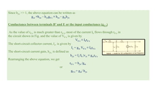 Since hƒe >> 1, the above equation can be written as
gce ≡hoe – hƒegb’c ≡ hoe – gmhƒe
Conductance between terminals B’ and E or the input conductance (gb’e)
As the value of rb’c is much greater than rb’e, most of the current Ib flows through rb’e in
the circuit shown in Fig. and the value of Vb’e is given by
Vb’e ≡ Ibrb’e
The short-circuit collector current, Ic, is given by
Ic = gm Vb’e ≡ Ibrb’e
The short-circuit current gain, hƒe, is defined as
hƒe = Ic/Ib |vct ≡ gmrb’e
Rearranging the above equation, we get
rb’e = hƒe /gm
or
gb’e = gm/ hƒe
 
