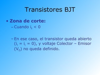 • Zona de corte:
– Cuando iB < 0
– En ese caso, el transistor queda abierto
(iE = iC = 0), y voltaje Colector – Emisor
(VCE) no queda definido.
Transistores BJT
 