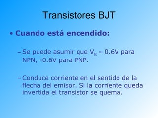 Transistores BJT
• Cuando está encendido:
– Se puede asumir que VBE ≈ 0.6V para
NPN, -0.6V para PNP.
– Conduce corriente en el sentido de la
flecha del emisor. Si la corriente queda
invertida el transistor se quema.
 