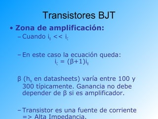 Transistores BJT
• Zona de amplificación:
– Cuando iB << iC
– En este caso la ecuación queda:
iC = (β+1)iB
β (hfe en datasheets) varía entre 100 y
300 típicamente. Ganancia no debe
depender de β si es amplificador.
– Transistor es una fuente de corriente
=> Alta Impedancia.
 