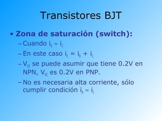 Transistores BJT
• Zona de saturación (switch):
– Cuando iB ≈ iC
– En este caso iE = iB + iC
– VCE se puede asumir que tiene 0.2V en
NPN, VEC es 0.2V en PNP.
– No es necesaria alta corriente, sólo
cumplir condición iB ≈ iC
 