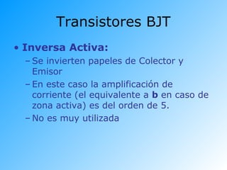 Transistores BJT
• Inversa Activa:
– Se invierten papeles de Colector y
Emisor
– En este caso la amplificación de
corriente (el equivalente a b en caso de
zona activa) es del orden de 5.
– No es muy utilizada
 