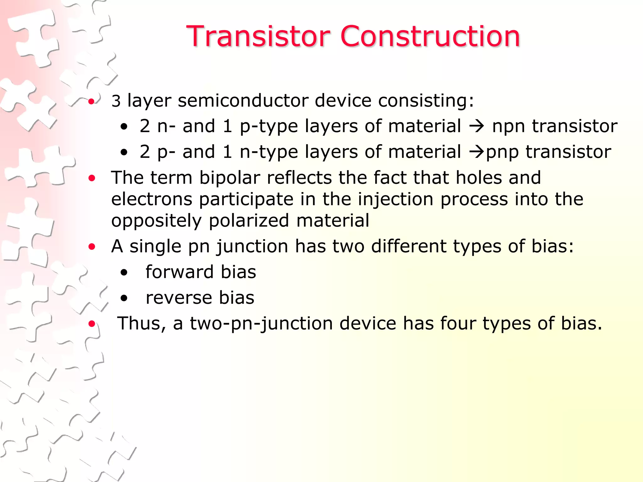 Transistor Construction
• 3 layer semiconductor device consisting:
• 2 n- and 1 p-type layers of material  npn transistor
• 2 p- and 1 n-type layers of material pnp transistor
• The term bipolar reflects the fact that holes and
electrons participate in the injection process into the
oppositely polarized material
• A single pn junction has two different types of bias:
• forward bias
• reverse bias
• Thus, a two-pn-junction device has four types of bias.
 