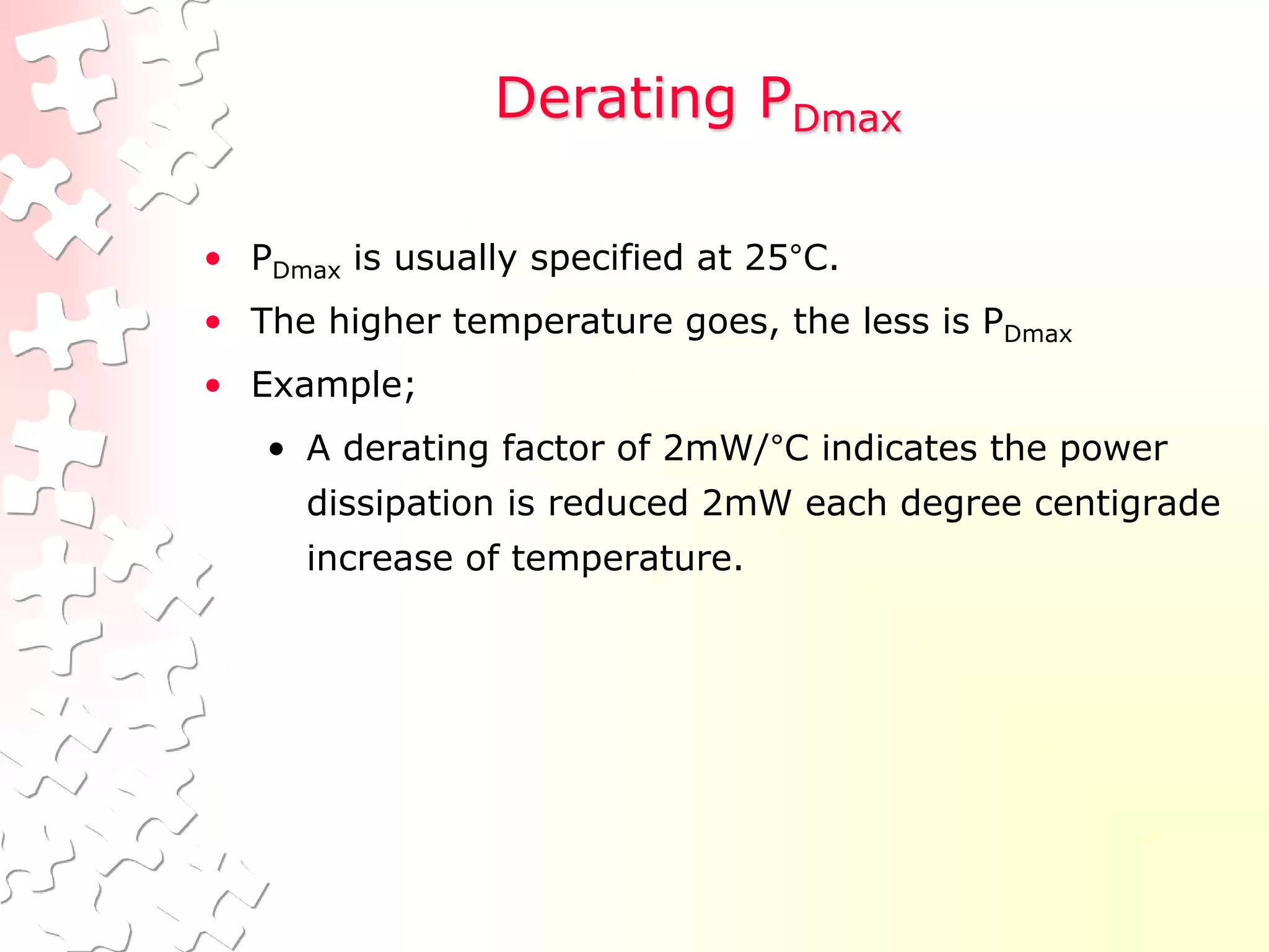 Derating PDmax
• PDmax is usually specified at 25°C.
• The higher temperature goes, the less is PDmax
• Example;
• A derating factor of 2mW/°C indicates the power
dissipation is reduced 2mW each degree centigrade
increase of temperature.
 