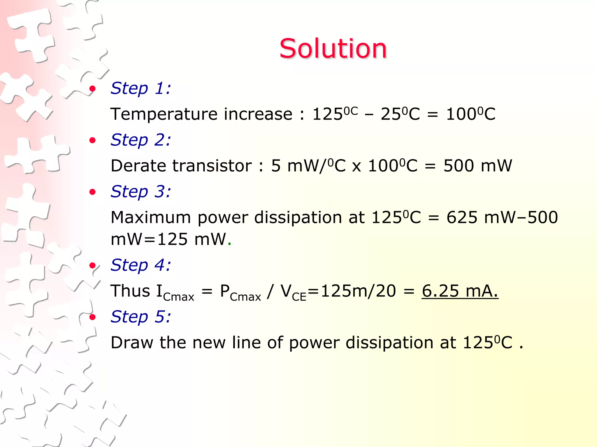 Solution
• Step 1:
Temperature increase : 1250C – 250C = 1000C
• Step 2:
Derate transistor : 5 mW/0C x 1000C = 500 mW
• Step 3:
Maximum power dissipation at 1250C = 625 mW–500
mW=125 mW.
• Step 4:
Thus ICmax = PCmax / VCE=125m/20 = 6.25 mA.
• Step 5:
Draw the new line of power dissipation at 1250C .
 