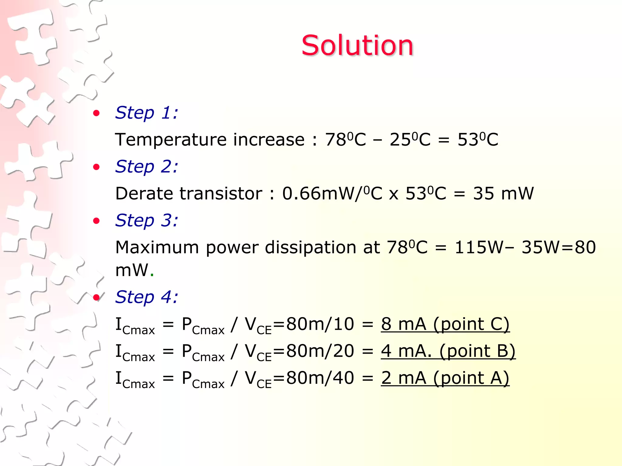 Solution
• Step 1:
Temperature increase : 780C – 250C = 530C
• Step 2:
Derate transistor : 0.66mW/0C x 530C = 35 mW
• Step 3:
Maximum power dissipation at 780C = 115W– 35W=80
mW.
• Step 4:
ICmax = PCmax / VCE=80m/10 = 8 mA (point C)
ICmax = PCmax / VCE=80m/20 = 4 mA. (point B)
ICmax = PCmax / VCE=80m/40 = 2 mA (point A)
 