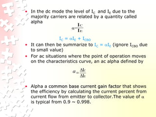 • In the dc mode the level of IC and IE due to the
majority carriers are related by a quantity called
alpha
=
IC = IE + ICBO
• It can then be summarize to IC = IE (ignore ICBO due
to small value)
• For ac situations where the point of operation moves
on the characteristics curve, an ac alpha defined by
• Alpha a common base current gain factor that shows
the efficiency by calculating the current percent from
current flow from emitter to collector.The value of 
is typical from 0.9 ~ 0.998.
E
C
I
I
E
C
I
I




 