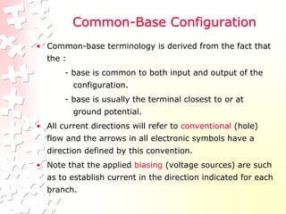Common-Base Configuration
• Common-base terminology is derived from the fact that
the :
- base is common to both input and output of the
configuration.
- base is usually the terminal closest to or at
ground potential.
• All current directions will refer to conventional (hole)
flow and the arrows in all electronic symbols have a
direction defined by this convention.
• Note that the applied biasing (voltage sources) are such
as to establish current in the direction indicated for each
branch.
 