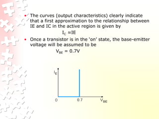 • The curves (output characteristics) clearly indicate
that a first approximation to the relationship between
IE and IC in the active region is given by
IC ≈IE
• Once a transistor is in the ‘on’ state, the base-emitter
voltage will be assumed to be
VBE = 0.7V
 