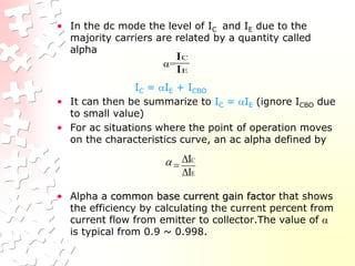 • In the dc mode the level of IC and IE due to the
majority carriers are related by a quantity called
alpha
=
IC = IE + ICBO
• It can then be summarize to IC = IE (ignore ICBO due
to small value)
• For ac situations where the point of operation moves
on the characteristics curve, an ac alpha defined by
• Alpha a common base current gain factor that shows
the efficiency by calculating the current percent from
current flow from emitter to collector.The value of 
is typical from 0.9 ~ 0.998.
E
C
I
I
E
C
I
I




 