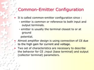 Common-Emitter Configuration
• It is called common-emitter configuration since :
- emitter is common or reference to both input and
output terminals.
- emitter is usually the terminal closest to or at
ground
potential.
• Almost amplifier design is using connection of CE due
to the high gain for current and voltage.
• Two set of characteristics are necessary to describe
the behavior for CE ;input (base terminal) and output
(collector terminal) parameters.
 
