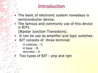 Introduction
• The basic of electronic system nowadays is
semiconductor device.
• The famous and commonly use of this device
is BJTs
(Bipolar Junction Transistors).
• It can be use as amplifier and logic switches.
• BJT consists of three terminal:
 collector : C
 base : B
emitter : E
• Two types of BJT : pnp and npn
 