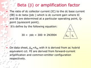 Beta () or amplification factor
• The ratio of dc collector current (IC) to the dc base current
(IB) is dc beta (dc ) which is dc current gain where IC
and IB are determined at a particular operating point, Q-
point (quiescent point).
• It’s define by the following equation:
30 < dc < 300  2N3904
• On data sheet, dc=hFE with h is derived from ac hybrid
equivalent cct. FE are derived from forward-current
amplification and common-emitter configuration
respectively.
 