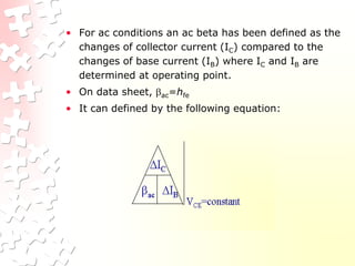 • For ac conditions an ac beta has been defined as the
changes of collector current (IC) compared to the
changes of base current (IB) where IC and IB are
determined at operating point.
• On data sheet, ac=hfe
• It can defined by the following equation:
 