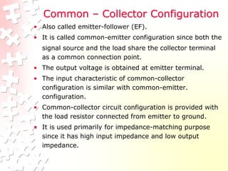 Common – Collector Configuration
• Also called emitter-follower (EF).
• It is called common-emitter configuration since both the
signal source and the load share the collector terminal
as a common connection point.
• The output voltage is obtained at emitter terminal.
• The input characteristic of common-collector
configuration is similar with common-emitter.
configuration.
• Common-collector circuit configuration is provided with
the load resistor connected from emitter to ground.
• It is used primarily for impedance-matching purpose
since it has high input impedance and low output
impedance.
 