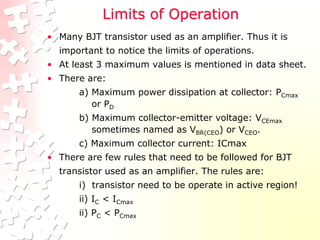 Limits of Operation
• Many BJT transistor used as an amplifier. Thus it is
important to notice the limits of operations.
• At least 3 maximum values is mentioned in data sheet.
• There are:
a) Maximum power dissipation at collector: PCmax
or PD
b) Maximum collector-emitter voltage: VCEmax
sometimes named as VBR(CEO) or VCEO.
c) Maximum collector current: ICmax
• There are few rules that need to be followed for BJT
transistor used as an amplifier. The rules are:
i) transistor need to be operate in active region!
ii) IC < ICmax
ii) PC < PCmax
 