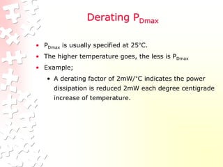Derating PDmax
• PDmax is usually specified at 25°C.
• The higher temperature goes, the less is PDmax
• Example;
• A derating factor of 2mW/°C indicates the power
dissipation is reduced 2mW each degree centigrade
increase of temperature.
 