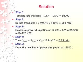 Solution
• Step 1:
Temperature increase : 1250C – 250C = 1000C
• Step 2:
Derate transistor : 5 mW/0C x 1000C = 500 mW
• Step 3:
Maximum power dissipation at 1250C = 625 mW–500
mW=125 mW.
• Step 4:
Thus ICmax = PCmax / VCE=125m/20 = 6.25 mA.
• Step 5:
Draw the new line of power dissipation at 1250C .
 