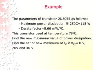 Example
The parameters of transistor 2N3055 as follows:
- Maximum power dissipation @ 250C=115 W
- Derate factor=0.66 mW/0C.
This transistor used at temperature 780C.
Find the new maximum value of power dissipation.
Find the set of new maximum of IC if VCE=10V,
20V and 40 V.
 