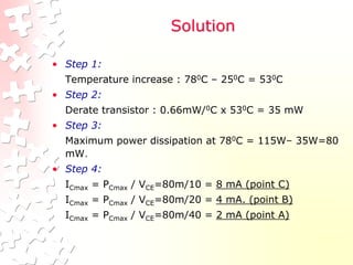 Solution
• Step 1:
Temperature increase : 780C – 250C = 530C
• Step 2:
Derate transistor : 0.66mW/0C x 530C = 35 mW
• Step 3:
Maximum power dissipation at 780C = 115W– 35W=80
mW.
• Step 4:
ICmax = PCmax / VCE=80m/10 = 8 mA (point C)
ICmax = PCmax / VCE=80m/20 = 4 mA. (point B)
ICmax = PCmax / VCE=80m/40 = 2 mA (point A)
 