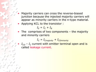 • Majority carriers can cross the reverse-biased
junction because the injected majority carriers will
appear as minority carriers in the n-type material.
• Applying KCL to the transistor :
IE = IC + IB
• The comprises of two components – the majority
and minority carriers
IC = ICmajority + ICOminority
• ICO – IC current with emitter terminal open and is
called leakage current.
 
