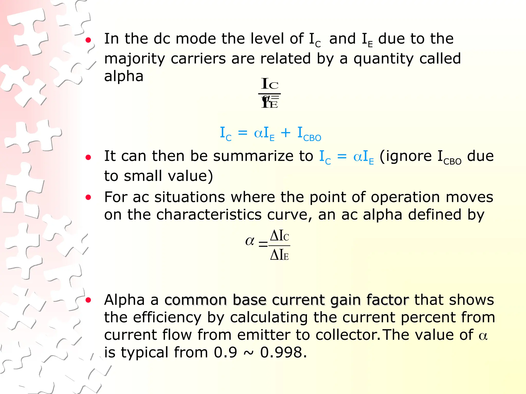 • In the dc mode the level of IC and IE due to the
majority carriers are related by a quantity called
alpha
=
IC = IE + ICBO
• It can then be summarize to IC = IE (ignore ICBO due
to small value)
• For ac situations where the point of operation moves
on the characteristics curve, an ac alpha defined by
• Alpha a common base current gain factor
common base current gain factor that shows
the efficiency by calculating the current percent from
current flow from emitter to collector.The value of 
is typical from 0.9 ~ 0.998.
E
C
I
I
E
C
I
I




 