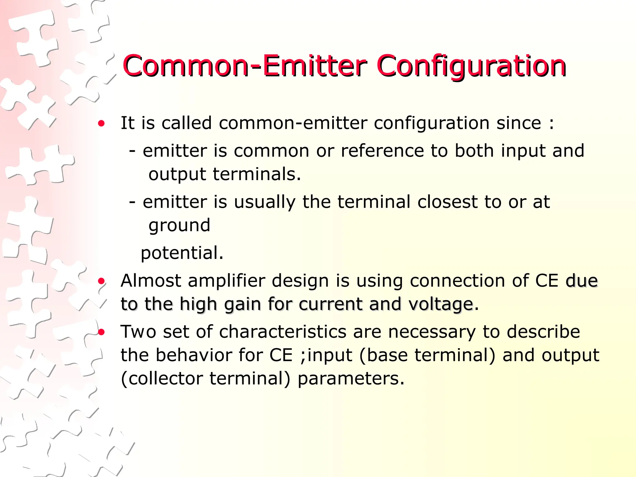 Common-Emitter Configuration
Common-Emitter Configuration
• It is called common-emitter configuration since :
- emitter is common or reference to both input and
output terminals.
- emitter is usually the terminal closest to or at
ground
potential.
• Almost amplifier design is using connection of CE due
due
to the high gain for current and voltage
to the high gain for current and voltage.
• Two set of characteristics are necessary to describe
the behavior for CE ;input (base terminal) and output
(collector terminal) parameters.
 