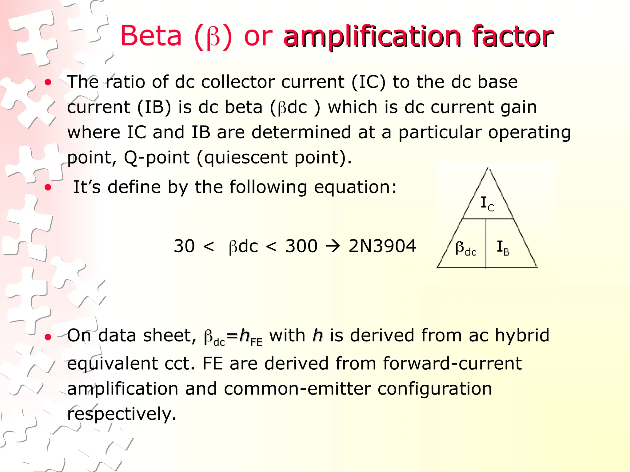 Beta () or amplification factor
amplification factor
• The ratio of dc collector current (IC) to the dc base
current (IB) is dc beta (dc ) which is dc current gain
where IC and IB are determined at a particular operating
point, Q-point (quiescent point).
• It’s define by the following equation:
30 < dc < 300  2N3904
• On data sheet, 
dc
dc=
=h
hFE
FE with h
h is derived from ac hybrid
equivalent cct. FE are derived from forward-current
amplification and common-emitter configuration
respectively.
 