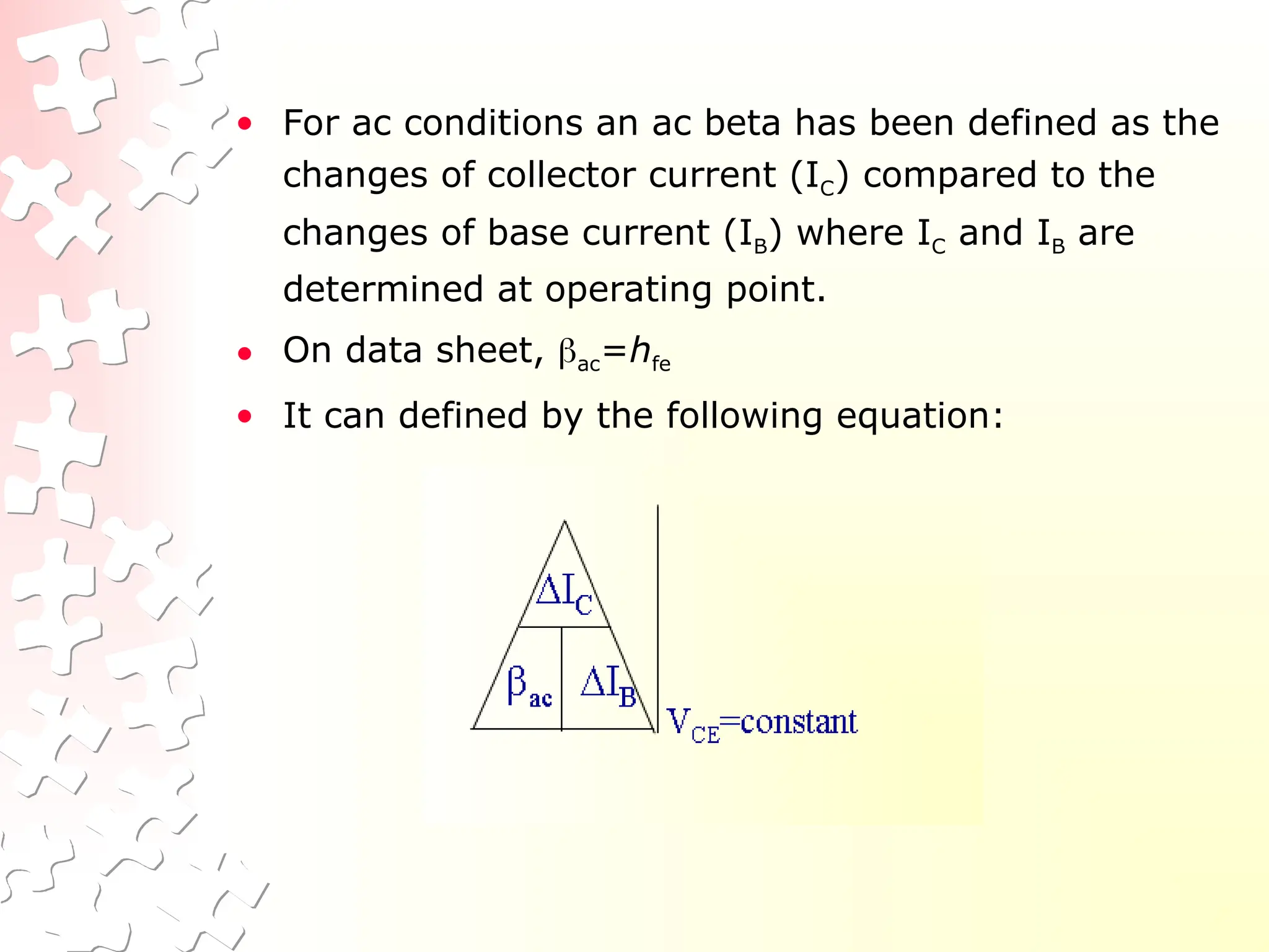 • For ac conditions an ac beta has been defined as the
changes of collector current (IC) compared to the
changes of base current (IB) where IC and IB are
determined at operating point.
• On data sheet, ac=hfe
• It can defined by the following equation:
 