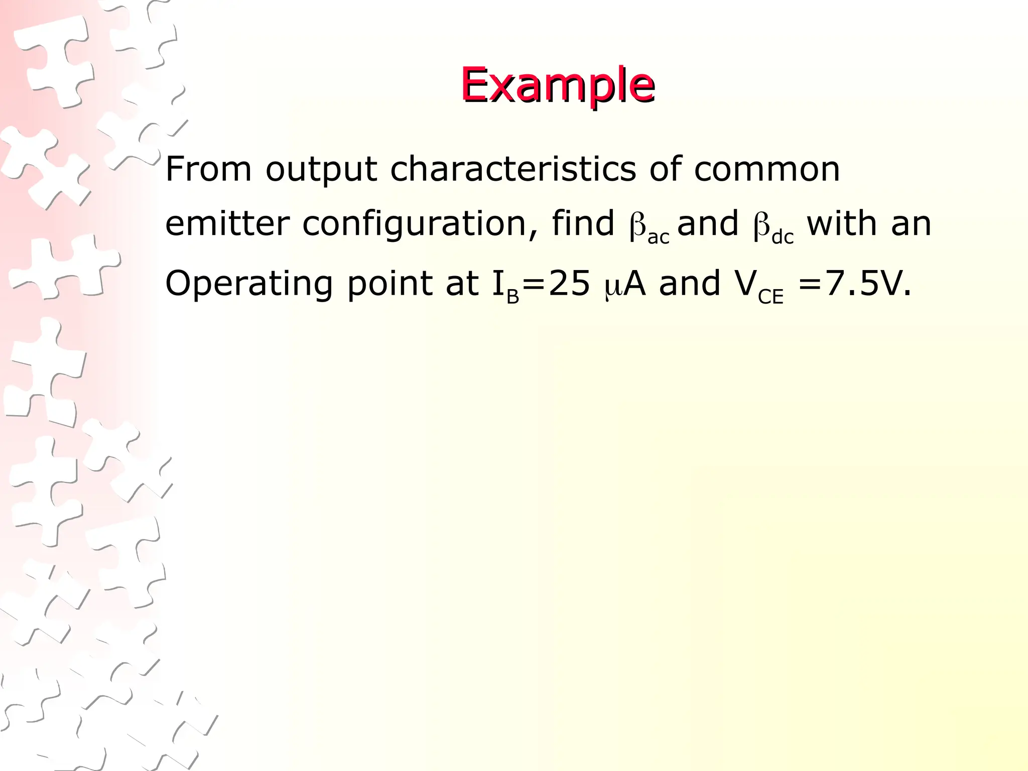 Example
Example
From output characteristics of common
emitter configuration, find ac and dc with an
Operating point at IB=25 A and VCE =7.5V.
 