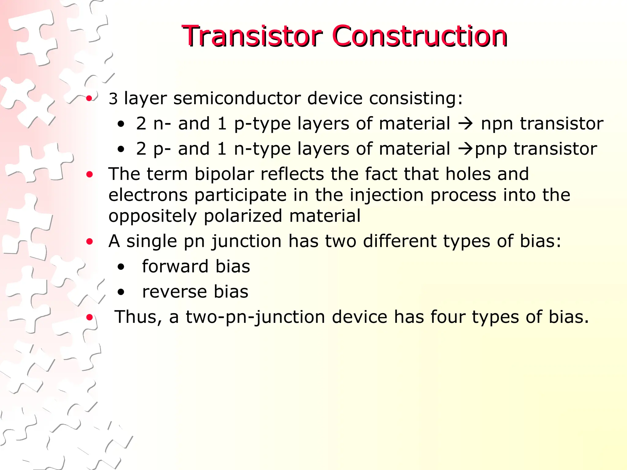 Transistor Construction
Transistor Construction
• 3 layer semiconductor device consisting:
• 2 n- and 1 p-type layers of material  npn transistor
• 2 p- and 1 n-type layers of material pnp transistor
• The term bipolar reflects the fact that holes and
electrons participate in the injection process into the
oppositely polarized material
• A single pn junction has two different types of bias:
• forward bias
• reverse bias
• Thus, a two-pn-junction device has four types of bias.
 