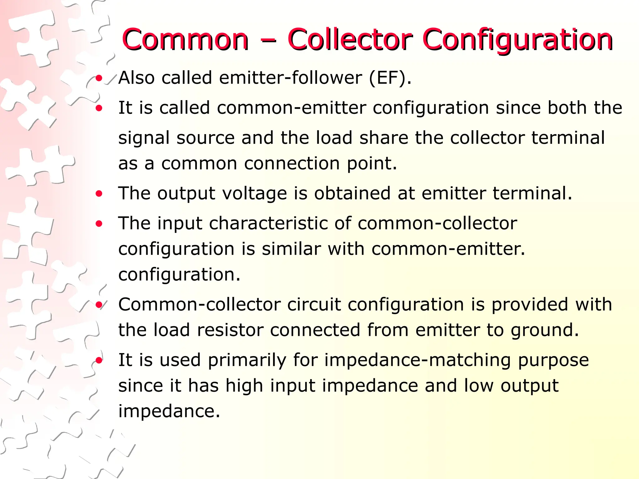 Common – Collector Configuration
Common – Collector Configuration
• Also called emitter-follower (EF).
• It is called common-emitter configuration since both the
signal source and the load share the collector terminal
as a common connection point.
• The output voltage is obtained at emitter terminal.
• The input characteristic of common-collector
configuration is similar with common-emitter.
configuration.
• Common-collector circuit configuration is provided with
the load resistor connected from emitter to ground.
• It is used primarily for impedance-matching purpose
since it has high input impedance and low output
impedance.
 