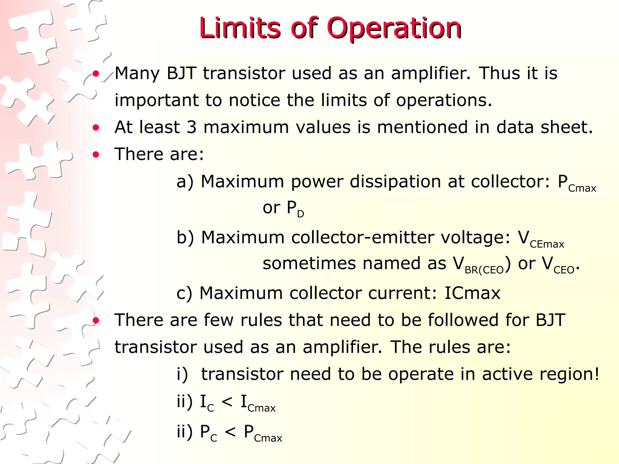 Limits of Operation
Limits of Operation
• Many BJT transistor used as an amplifier. Thus it is
important to notice the limits of operations.
• At least 3 maximum values is mentioned in data sheet.
• There are:
a) Maximum power dissipation at collector: PCmax
or PD
b) Maximum collector-emitter voltage: VCEmax
sometimes named as VBR(CEO) or VCEO.
c) Maximum collector current: ICmax
• There are few rules that need to be followed for BJT
transistor used as an amplifier. The rules are:
i) transistor need to be operate in active region!
ii) IC < ICmax
ii) PC < PCmax
 