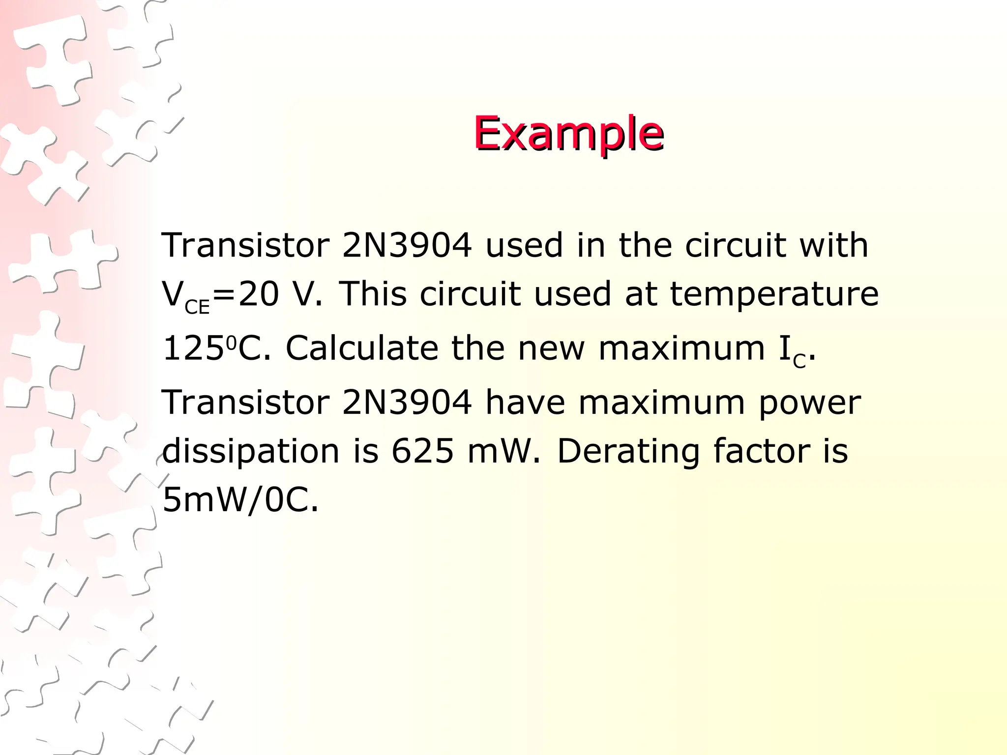 Example
Example
Transistor 2N3904 used in the circuit with
VCE=20 V. This circuit used at temperature
1250
C. Calculate the new maximum IC.
Transistor 2N3904 have maximum power
dissipation is 625 mW. Derating factor is
5mW/0C.
 