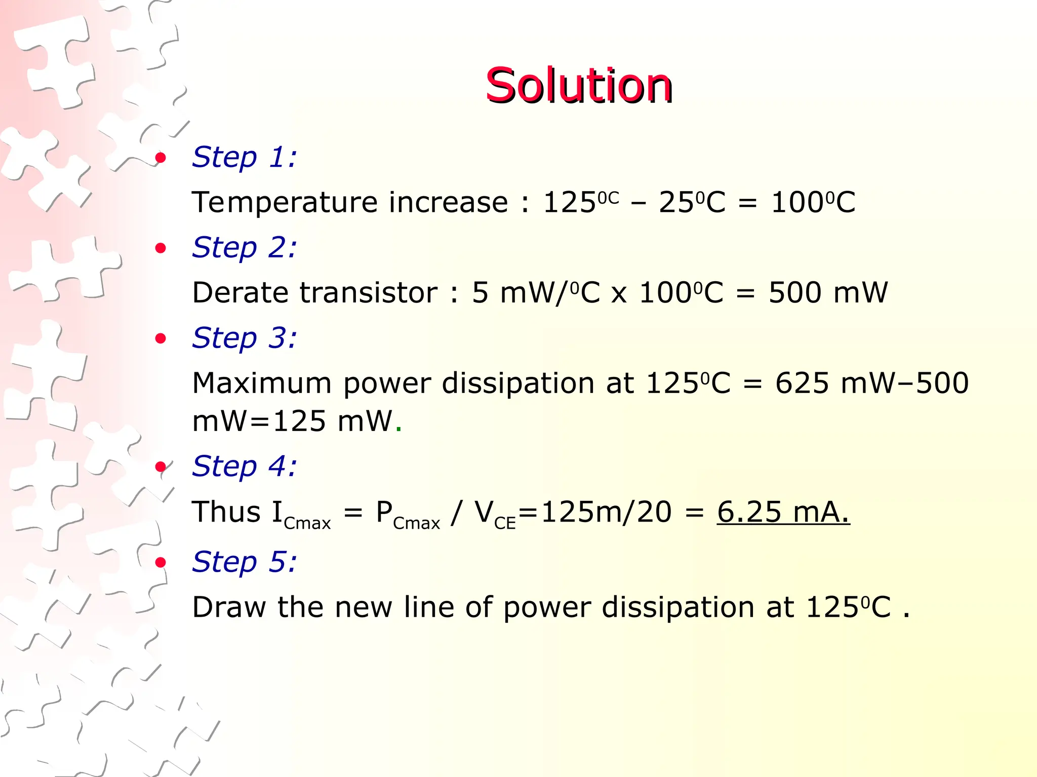 Solution
Solution
• Step 1:
Temperature increase : 1250C
– 250
C = 1000
C
• Step 2:
Derate transistor : 5 mW/0
C x 1000
C = 500 mW
• Step 3:
Maximum power dissipation at 1250
C = 625 mW–500
mW=125 mW.
• Step 4:
Thus ICmax = PCmax / VCE=125m/20 = 6.25 mA.
• Step 5:
Draw the new line of power dissipation at 1250
C .
 