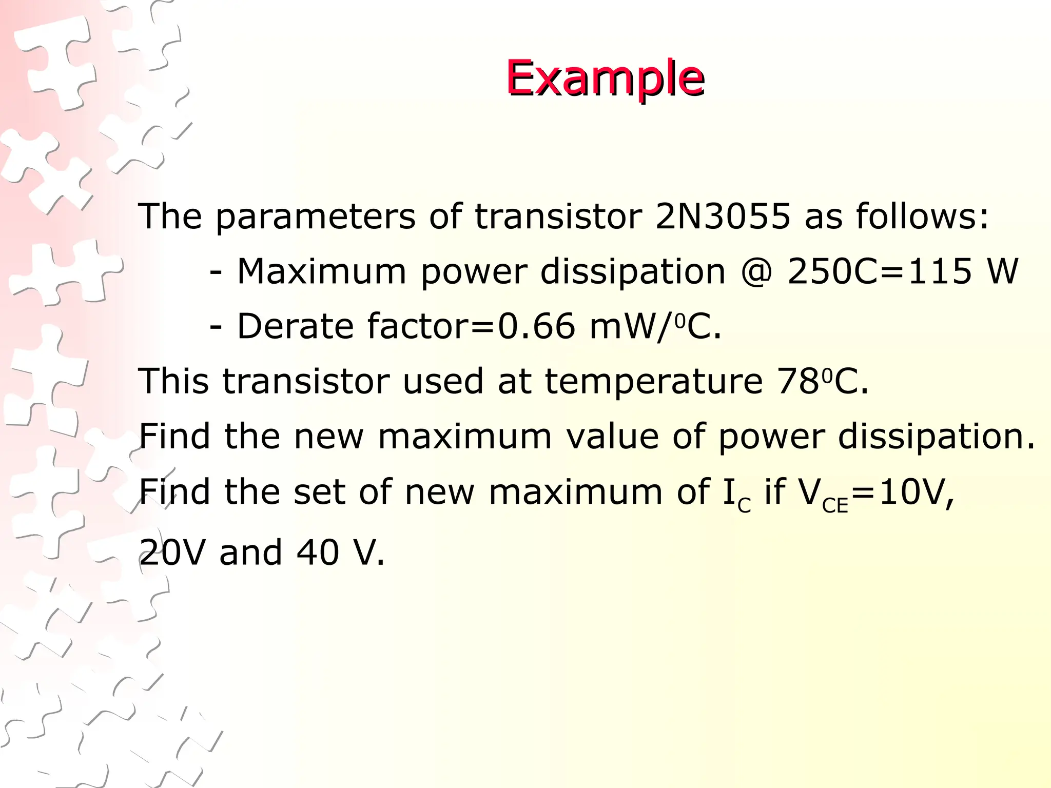 Example
Example
The parameters of transistor 2N3055 as follows:
- Maximum power dissipation @ 250C=115 W
- Derate factor=0.66 mW/0
C.
This transistor used at temperature 780
C.
Find the new maximum value of power dissipation.
Find the set of new maximum of IC if VCE=10V,
20V and 40 V.
 