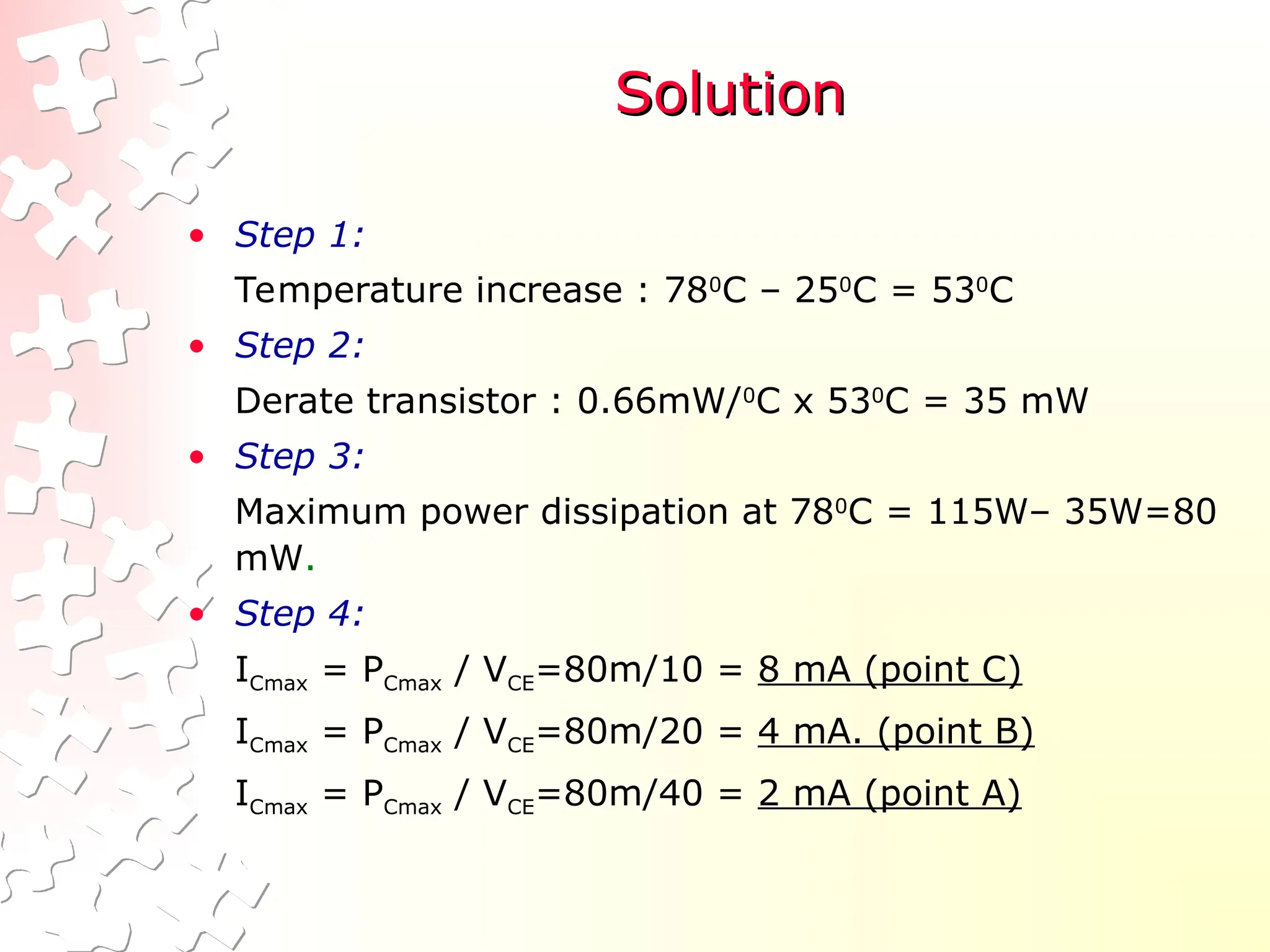 Solution
Solution
• Step 1:
Temperature increase : 780
C – 250
C = 530
C
• Step 2:
Derate transistor : 0.66mW/0
C x 530
C = 35 mW
• Step 3:
Maximum power dissipation at 780
C = 115W– 35W=80
mW.
• Step 4:
ICmax = PCmax / VCE=80m/10 = 8 mA (point C)
ICmax = PCmax / VCE=80m/20 = 4 mA. (point B)
ICmax = PCmax / VCE=80m/40 = 2 mA (point A)
 