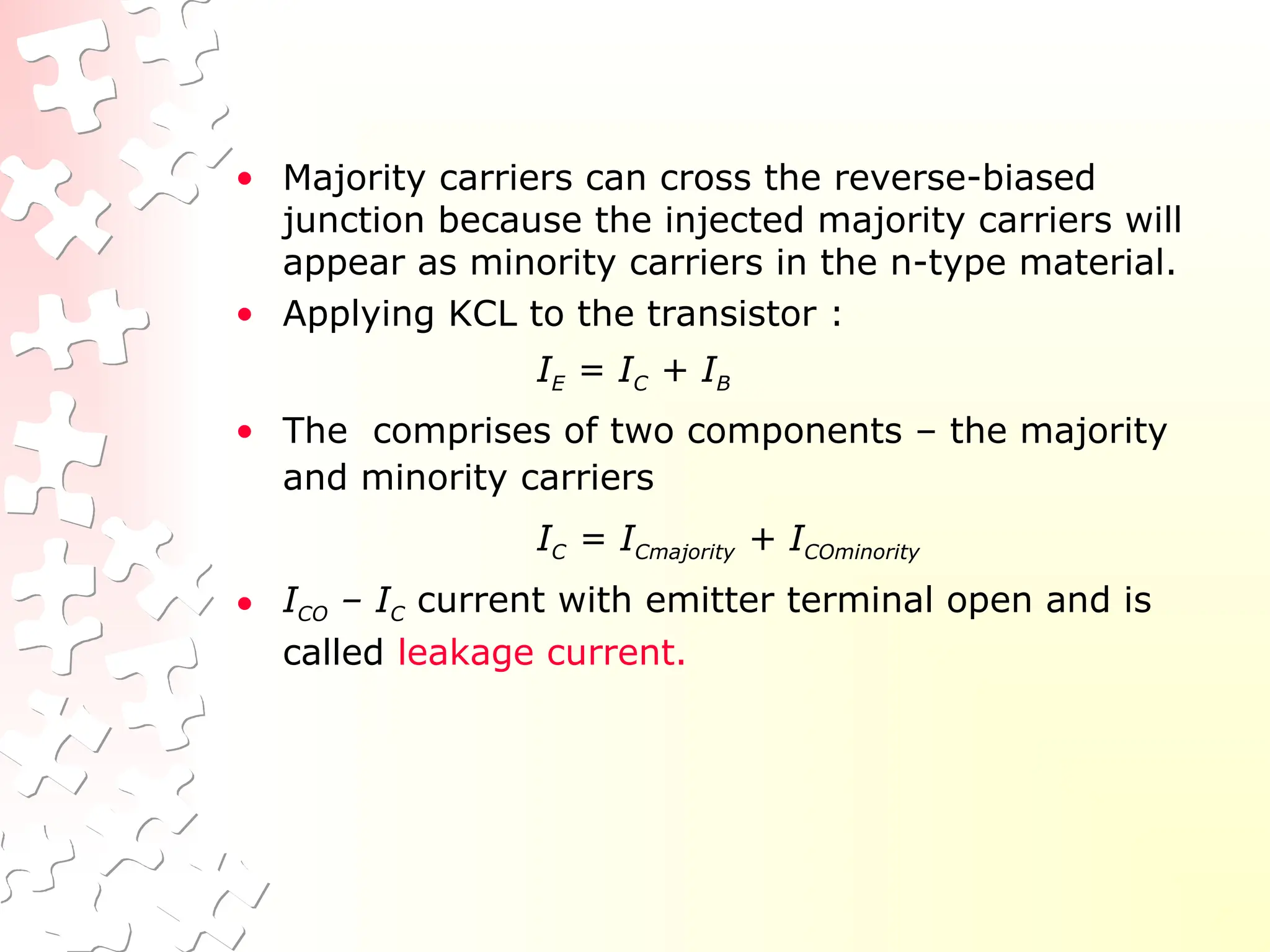 • Majority carriers can cross the reverse-biased
junction because the injected majority carriers will
appear as minority carriers in the n-type material.
• Applying KCL to the transistor :
IE = IC + IB
• The comprises of two components – the majority
and minority carriers
IC = ICmajority + ICOminority
• ICO – IC current with emitter terminal open and is
called leakage current.
 