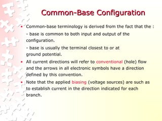 Common-Base Configuration
Common-Base Configuration
• Common-base terminology is derived from the fact that the :
- base is common to both input and output of the
configuration.
- base is usually the terminal closest to or at
ground potential.
• All current directions will refer to conventional (hole) flow
and the arrows in all electronic symbols have a direction
defined by this convention.
• Note that the applied biasing (voltage sources) are such as
to establish current in the direction indicated for each
branch.
 