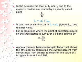 • In the dc mode the level of IC and IE due to the
majority carriers are related by a quantity called
alpha
=
IC = IE + ICBO
• It can then be summarize to IC = IE (ignore ICBO due
to small value)
• For ac situations where the point of operation moves
on the characteristics curve, an ac alpha defined by
• Alpha a common base current gain factor
common base current gain factor that shows
the efficiency by calculating the current percent from
current flow from emitter to collector.The value of 
is typical from 0.9 ~ 0.998.
E
C
I
I
E
C
I
I




 