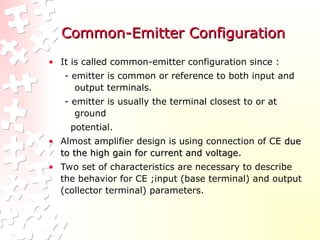 Common-Emitter Configuration
Common-Emitter Configuration
• It is called common-emitter configuration since :
- emitter is common or reference to both input and
output terminals.
- emitter is usually the terminal closest to or at
ground
potential.
• Almost amplifier design is using connection of CE due
due
to the high gain for current and voltage
to the high gain for current and voltage.
• Two set of characteristics are necessary to describe
the behavior for CE ;input (base terminal) and output
(collector terminal) parameters.
 