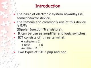 Introduction
Introduction
• The basic of electronic system nowadays is
semiconductor device.
• The famous and commonly use of this device
is BJTs
(Bipolar Junction Transistors).
• It can be use as amplifier and logic switches.
• BJT consists of three terminal:
 collector : C
 base : B
emitter : E
• Two types of BJT : pnp and npn
 