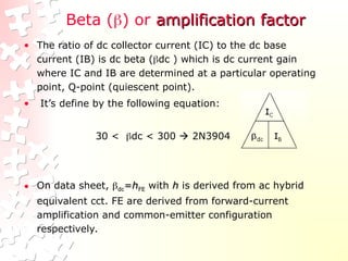 Beta () or amplification factor
amplification factor
• The ratio of dc collector current (IC) to the dc base
current (IB) is dc beta (dc ) which is dc current gain
where IC and IB are determined at a particular operating
point, Q-point (quiescent point).
• It’s define by the following equation:
30 < dc < 300  2N3904
• On data sheet, 
dc
dc=
=h
hFE
FE with h
h is derived from ac hybrid
equivalent cct. FE are derived from forward-current
amplification and common-emitter configuration
respectively.
 