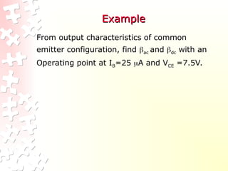 Example
Example
From output characteristics of common
emitter configuration, find ac and dc with an
Operating point at IB=25 A and VCE =7.5V.
 