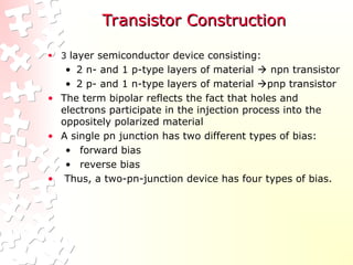 Transistor Construction
Transistor Construction
• 3 layer semiconductor device consisting:
• 2 n- and 1 p-type layers of material  npn transistor
• 2 p- and 1 n-type layers of material pnp transistor
• The term bipolar reflects the fact that holes and
electrons participate in the injection process into the
oppositely polarized material
• A single pn junction has two different types of bias:
• forward bias
• reverse bias
• Thus, a two-pn-junction device has four types of bias.
 