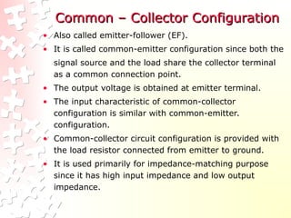 Common – Collector Configuration
Common – Collector Configuration
• Also called emitter-follower (EF).
• It is called common-emitter configuration since both the
signal source and the load share the collector terminal
as a common connection point.
• The output voltage is obtained at emitter terminal.
• The input characteristic of common-collector
configuration is similar with common-emitter.
configuration.
• Common-collector circuit configuration is provided with
the load resistor connected from emitter to ground.
• It is used primarily for impedance-matching purpose
since it has high input impedance and low output
impedance.
 